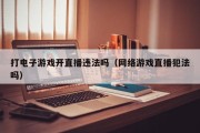 打电子游戏开直播违法吗（网络游戏直播犯法吗）
