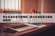 青少年会玩电子游戏吗（青少年会玩电子游戏吗知乎）