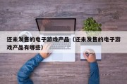还未发售的电子游戏产品（还未发售的电子游戏产品有哪些）