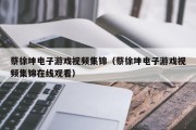 蔡徐坤电子游戏视频集锦（蔡徐坤电子游戏视频集锦在线观看）