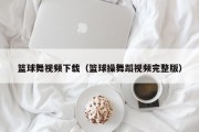 篮球舞视频下载（篮球操舞蹈视频完整版）