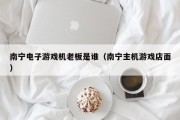 南宁电子游戏机老板是谁（南宁主机游戏店面）