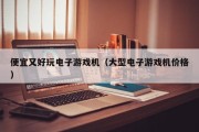 便宜又好玩电子游戏机（大型电子游戏机价格）